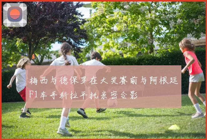 梅西与德保罗在大奖赛前与阿根廷F1车手科拉平托亲密合影