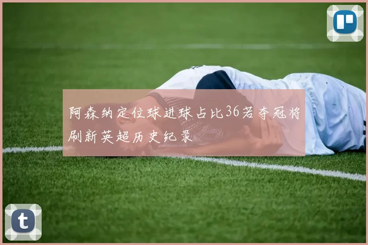 阿森纳定位球进球占比36若夺冠将刷新英超历史纪录