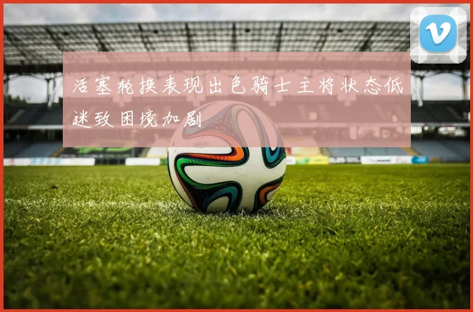 活塞轮换表现出色骑士主将状态低迷致困境加剧