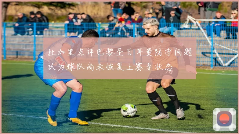 杜加里点评巴黎圣日耳曼防守问题认为球队尚未恢复上赛季状态