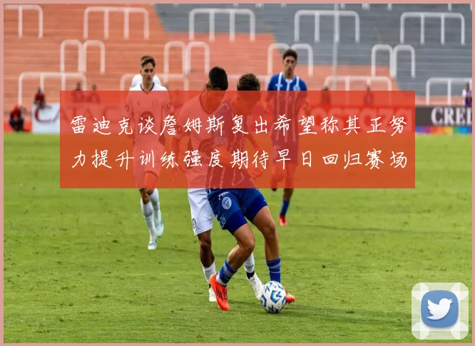 雷迪克谈詹姆斯复出希望称其正努力提升训练强度期待早日回归赛场