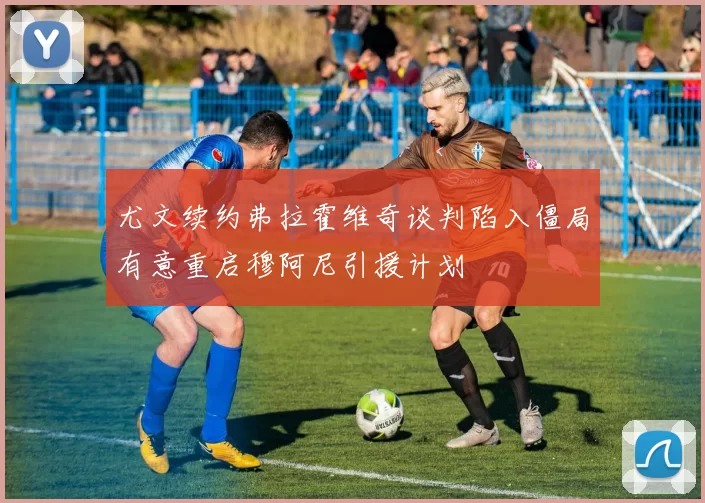 尤文续约弗拉霍维奇谈判陷入僵局有意重启穆阿尼引援计划