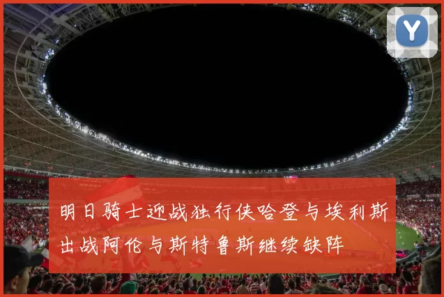 明日骑士迎战独行侠哈登与埃利斯出战阿伦与斯特鲁斯继续缺阵