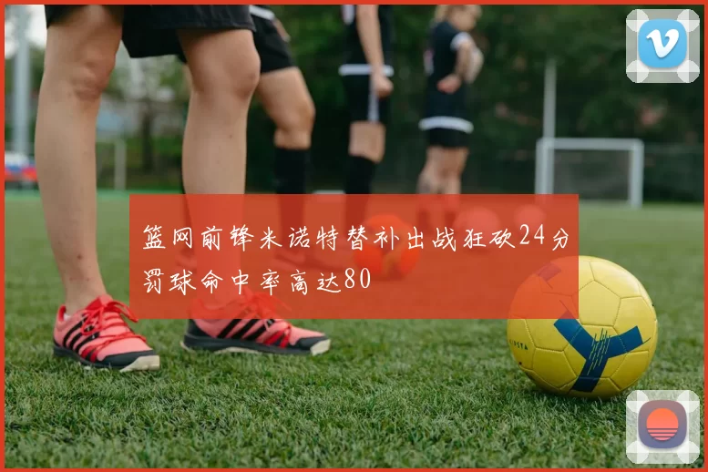 篮网前锋米诺特替补出战狂砍24分罚球命中率高达80
