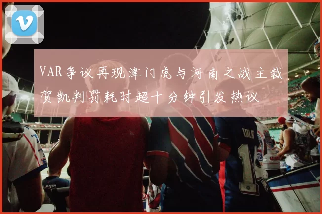 VAR争议再现津门虎与河南之战主裁贺凯判罚耗时超十分钟引发热议