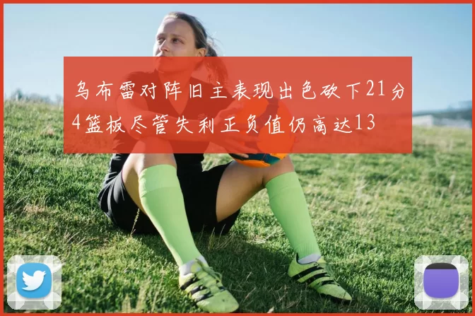 乌布雷对阵旧主表现出色砍下21分4篮板尽管失利正负值仍高达13