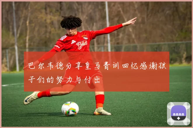 巴尔韦德分享皇马青训回忆感谢孩子们的努力与付出