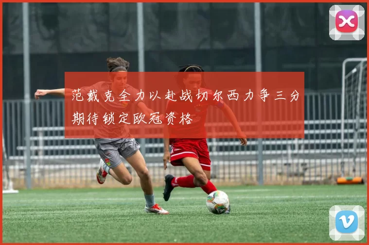 范戴克全力以赴战切尔西力争三分期待锁定欧冠资格
