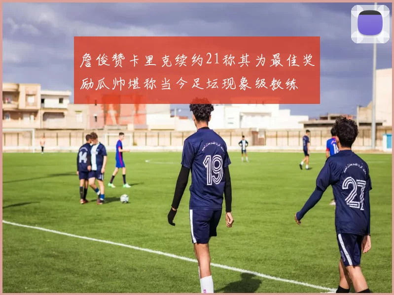 詹俊赞卡里克续约21称其为最佳奖励瓜帅堪称当今足坛现象级教练