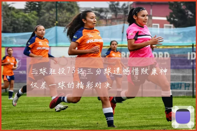 三球狂投73记三分球遗憾惜败康神仅差一球的精彩对决